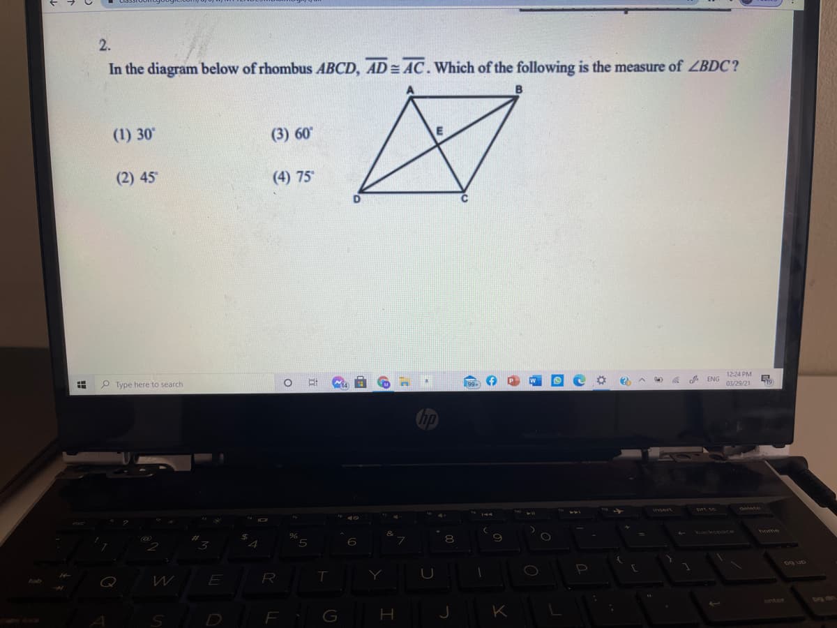 2.
In the diagram below of rhombus ABCD, AD = AC. Which of the following is the measure of ZBDC?
(1) 30
(3) 60
(2) 45
(4) 75
P Type here to search
12:24 PM
ENG
03/29/21
chetete
5
backspaCe
home
E
Y
D
G
K
!!
