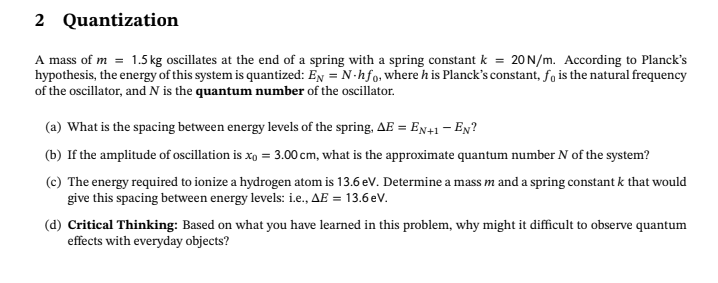 2
Quantization
A mass of m= 1.5 kg oscillates at the end of a spring with a spring constant k = 20 N/m. According to Planck's
hypothesis, the energy of this system is quantized: EN = N-hfo, where his Planck's constant, fo is the natural frequency
of the oscillator, and N is the quantum number of the oscillator.
(a) What is the spacing between energy levels of the spring, AE = EN+1-EN?
(b) If the amplitude of oscillation is xo = 3.00 cm, what is the approximate quantum number N of the system?
(c) The energy required to ionize a hydrogen atom is 13.6 eV. Determine a mass m and a spring constant k that would
give this spacing between energy levels: i.e., AE = 13.6 eV.
(d) Critical Thinking: Based on what you have learned in this problem, why might it difficult to observe quantum
effects with everyday objects?