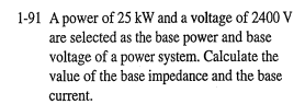 1-91 A power of 25 kW and a voltage of 2400 V
are selected as the base power and base
voltage of a power system. Calculate the
value of the base impedance and the base
current.