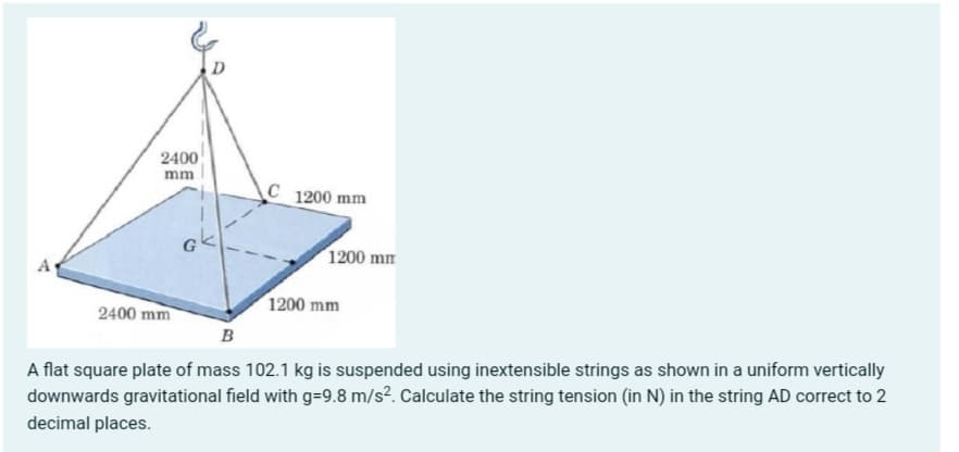 2400
mm
C 1200 mm
ok
1200 mm
A
1200 mm
2400 mm
B
A flat square plate of mass 102.1 kg is suspended using inextensible strings as shown in a uniform vertically
downwards gravitational field with g=9.8 m/s². Calculate the string tension (in N) in the string AD correct to 2
decimal places.
