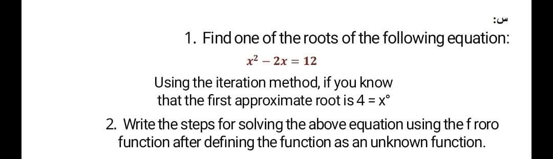1. Find one of the roots of the following equation:
x2 - 2x = 12
Using the iteration method, if you know
that the first approximate root is 4 =
x°
2. Write the steps for solving the above equation using the froro
function after defining the function as an unknown function.
