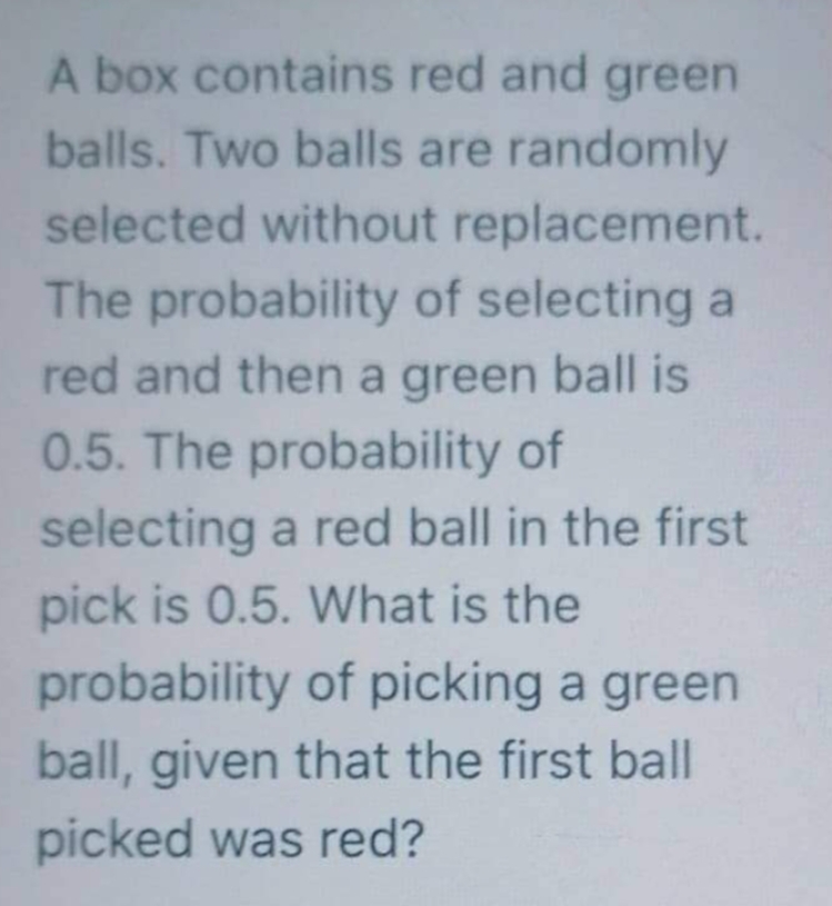 A box contains red and green
balls. Two balls are randomly
selected without replacement.
The probability of selecting a
red and then a green ball is
0.5. The probability of
selecting a red ball in the first
pick is 0.5. What is the
probability of picking a green
ball, given that the first ball
picked was red?

