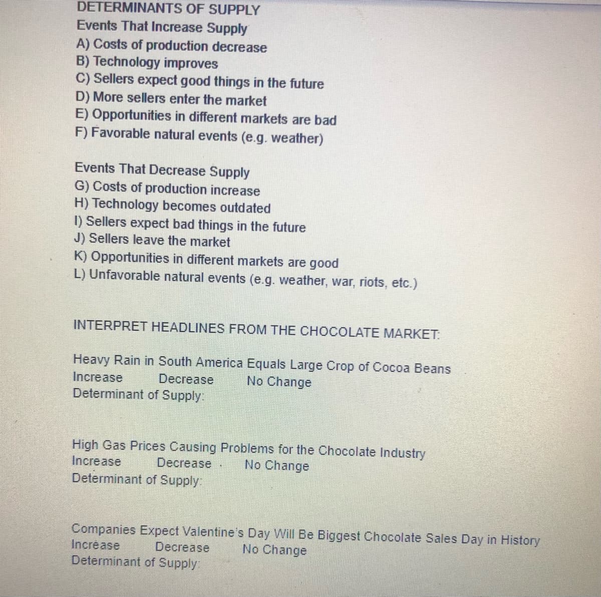 DETERMINANTS OF SUPPLY
Events That Increase Supply
A) Costs of production decrease
B) Technology improves
C) Sellers expect good things in the future
D) More sellers enter the market
E) Opportunities in different markets are bad
F) Favorable natural events (e.g. weather)
Events That Decrease Supply
G) Costs of production increase
H) Technology becomes outdated
I) Sellers expect bad things in the future
J) Sellers leave the market
K) Opportunities in different markets are good
L) Unfavorable natural events (e.g. weather, war, riots, etc.)
INTERPRET HEADLINES FROM THE CHOCOLATE MARKET.
Heavy Rain in South America Equals Large Crop of Cocoa Beans
No Change
Increase
Decrease
Determinant of Supply:
High Gas Prices Causing Problems for the Chocolate Industry
Increase
Determinant of Supply
Decrease
No Change
Companies Expect Valentine's Day Will Be Biggest Chocolate Sales Day in History
Increase
Decrease
No Change
Determinant of Supply:

