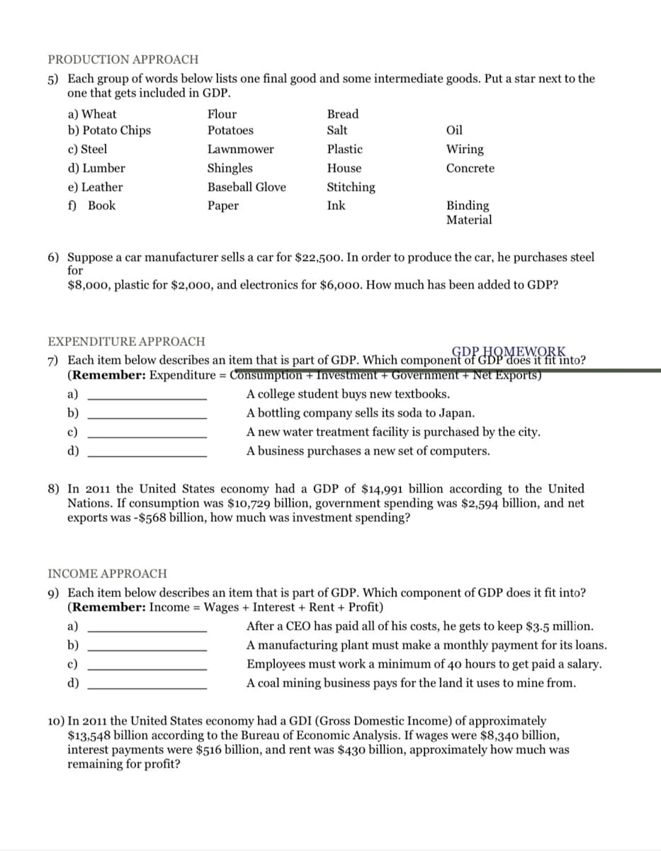 PRODUCTION APPROACH
5) Each group of words below lists one final good and some intermediate goods. Put a star next to the
one that gets included in GDP.
a) Wheat
Flour
Bread
b) Potato Chips
Potatoes
Salt
Oil
c) Steel
Lawnmower
Plastic
Wiring
d) Lumber
Shingles
House
Concrete
e) Leather
Baseball Glove
Stitching
f) Вook
Ink
Binding
Material
Paper
6) Suppose a car manufacturer sells a car for $22,500. In order to produce the car, he purchases steel
for
$8,000, plastic for $2,000, and electronics for $6,000. How much has been added to GDP?
EXPENDITURE APPROACH
GDP HOMEWORK
7) Each item below describes an item that is part of GDP. Which component of GDP does it fit into?
(Remember: Expenditure = Consumption + Investment + Government + Net Exports)
A college student buys new textbooks.
A bottling company sells its soda to Japan.
A new water treatment facility is purchased by the city.
A business purchases a new set of computers.
а)
b)
c)
d)
8) In 2011 the United States economy had a GDP of $14,991 billion according to the United
Nations. If consumption was $10,729 billion, government spending was $2,594 billion, and net
exports was -$568 billion, how much was investment spending?
INCOME APPROACH
9) Each item below describes an item that is part of GDP. Which component of GDP does it fit into?
(Remember: Income = Wages + Interest + Rent + Profit)
a)
After a CEO has paid all of his costs, he gets to keep $3.5 million.
b)
A manufacturing plant must make a monthly payment for its loans.
c)
Employees must work a minimum of 40 hours to get paid a salary.
d)
A coal mining business pays for the land it uses to mine from.
10) In 2011 the United States economy had a GDI (Gross Domestic Income) of approximately
$13,548 billion according to the Bureau of Economic Analysis. If wages were $8,340 billion,
interest payments were $516 billion, and rent was $430 billion, approximately how much was
remaining for profit?
