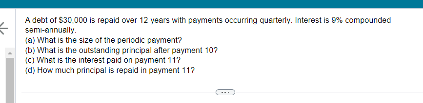 A debt of $30,000 is repaid over 12 years with payments occurring quarterly. Interest is 9% compounded
semi-annually.
(a) What is the size of the periodic payment?
(b) What is the outstanding principal after payment 10?
(c) What is the interest paid on payment 11?
(d) How much principal is repaid in payment 11?