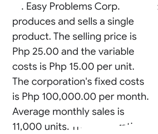 Easy Problems Corp.
produces and sells a single
product. The selling price is
Php 25.00 and the variable
costs is Php 15.00 per unit.
The corporation's fixed costs
is Php 100,000.00 per month.
Average monthly sales is
11,000 units. 1-
