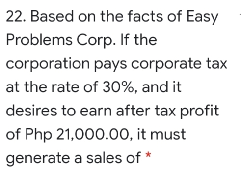 22. Based on the facts of Easy
Problems Corp. If the
corporation pays corporate tax
at the rate of 30%, and it
desires to earn after tax profit
of Php 21,000.00, it must
generate a sales of *
