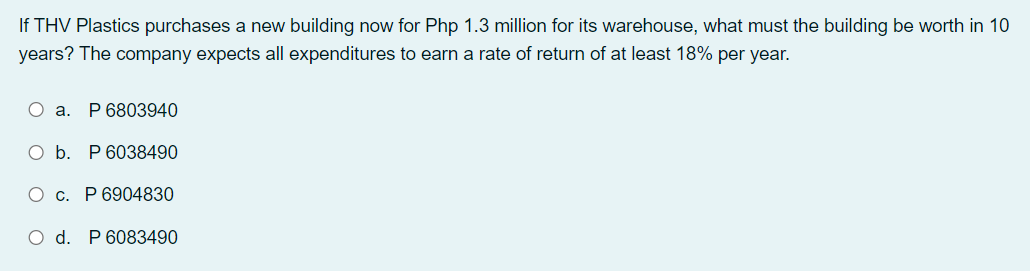 If THV Plastics purchases a new building now for Php 1.3 million for its warehouse, what must the building be worth in 10
years? The company expects all expenditures to earn a rate of return of at least 18% per year.
O a.
P 6803940
O b. P 6038490
O c. P 6904830
d.
P 6083490
