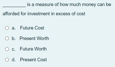 is a measure of how much money can be
afforded for investment in excess of cost
O a. Future Cost
O b. Present Worth
O c. Future Worth
O d. Present Cost
