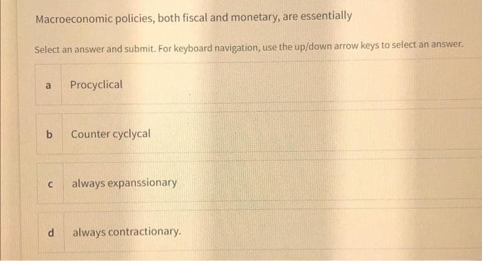 Macroeconomic policies, both fiscal and monetary, are essentially
Select an answer and submit. For keyboard navigation, use the up/down arrow keys to select an answer.
Procyclical
a
b
Counter cyclycal
always expanssionary
always contractionary.

