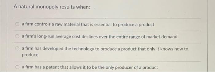 A natural monopoly results when:
a firm controls a raw material that is essential to produce a product
O a firm's long-run average cost declines over the entire range of market demand
O a firm has developed the technology to produce a product that only it knows how to
produce
a firm has a patent that allows it to be the only producer of a product
