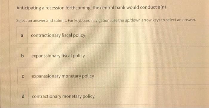 Anticipating a recession forthcoming, the central bank would conduct a(n)
Select an answer and submit. For keyboard navigation, use the up/down arrow keys to select an answer.
contractionary fiscal policy
a
b
expanssionary fiscal policy
expanssionary monetary policy
contractionary monetary policy
