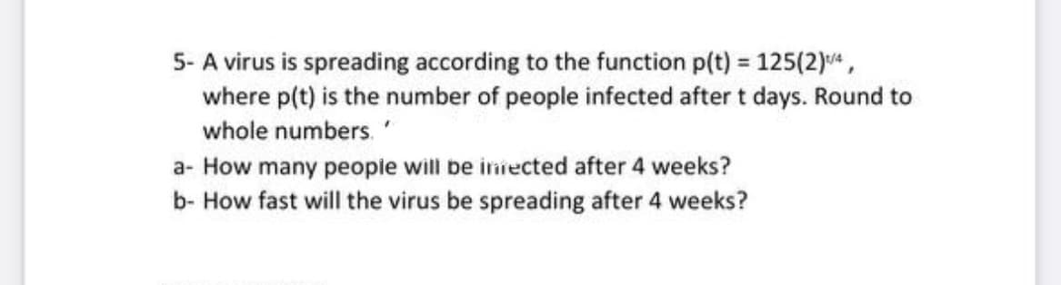 5- A virus is spreading according to the function p(t) = 125(2)¹/4,
where p(t) is the number of people infected after t days. Round to
whole numbers.
a- How many people will be infected after 4 weeks?
b- How fast will the virus be spreading after 4 weeks?