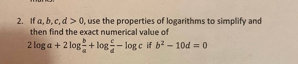 2. If a, b, c, d > 0, use the properties of logarithms to simplify and
then find the exact numerical value of
b
2 log a + 2 log-+ log- log c if b2 – 10d = 0
a
