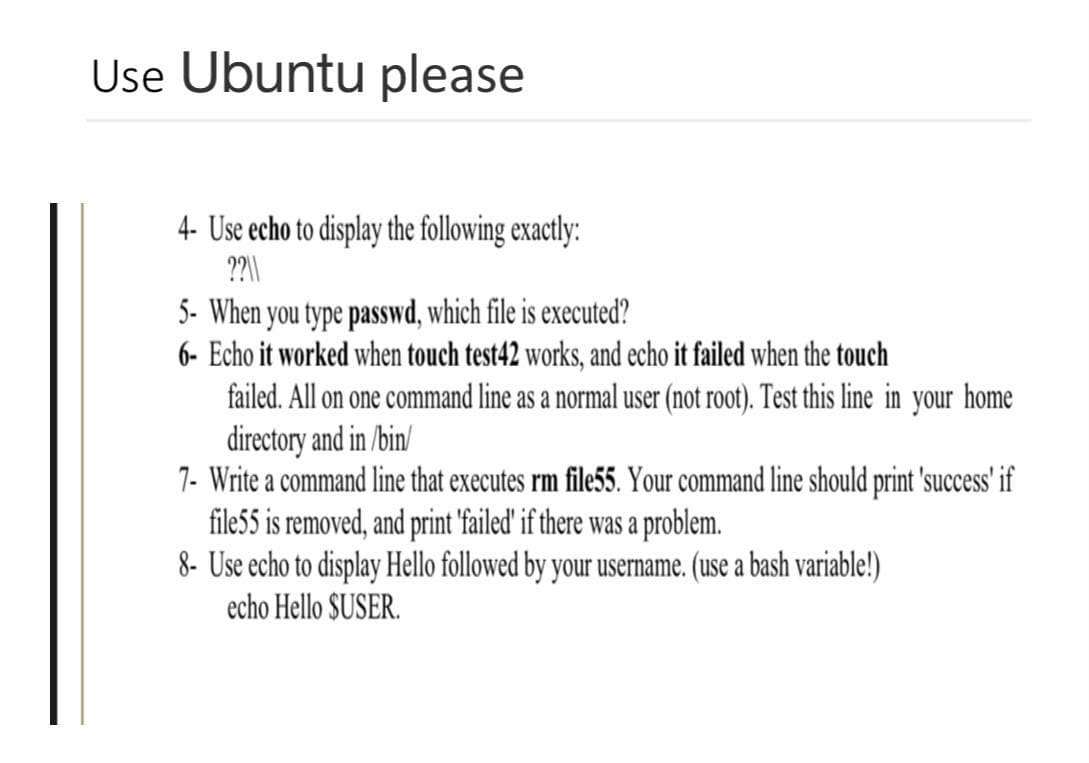 Use Ubuntu please
4- Use echo to display the following exactly:
??\\
5- When you type passwd, which file is executed?
6- Echo it worked when touch test42 works, and echo it failed when the touch
failed. All on one command line as a normal user (not root). Test this line in your home
directory and in /bin/
7- Write a command line that executes rm file55. Your command line should print 'success' if
file55 is removed, and print 'failed' if there was a problem.
8- Use echo to display Hello followed by your username. (use a bash variable!)
echo Hello SUSER.
