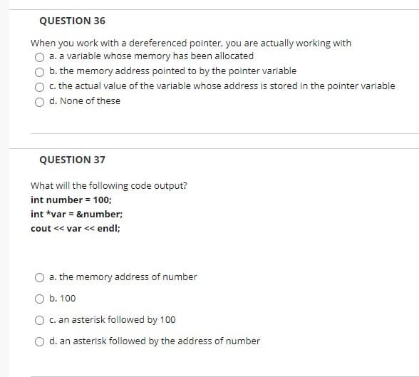 QUESTION 36
When you work with a dereferenced pointer, you are actually working with
a. a variable whose memory has been allocated
b. the memory address pointed to by the pointer variable
c. the actual value of the variable whose address is stored in the pointer variable
d. None of these
QUESTION 37
What will the following code output?
int number = 100;
int *var = &number;
cout << var << endl;
a. the memory address of number
O b. 100
c. an asterisk followed by 100
O d. an asterisk followed by the address of number
