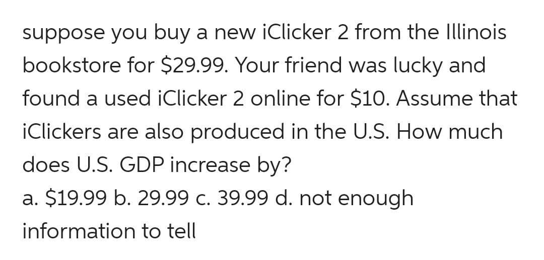suppose you buy a new iClicker 2 from the Illinois
bookstore for $29.99. Your friend was lucky and
found a used iClicker 2 online for $10. Assume that
iClickers are also produced in the U.S. How much
does U.S. GDP increase by?
a. $19.99 b. 29.99 c. 39.99 d. not enough
information to tell
