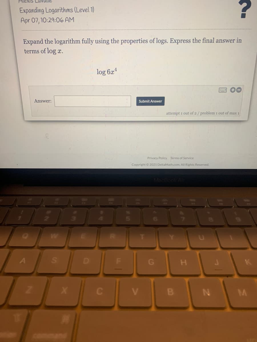 Hiekis Lu
Expanding Logarithms (Level 1)
Apr 07, 10:29:06 AM
Expand the logarithm fully using the properties of logs. Express the final answer in
terms of log x.
log 6x4
Answer:
Submit Answer
attempt 1 out of 2/ problem 1 out of max 1
Privacy Policy Terms of Service
Copyright © 2021 DeltaMath.com. All Rights Reserved.
MacBook Air
6
A
H.
B
M
command
