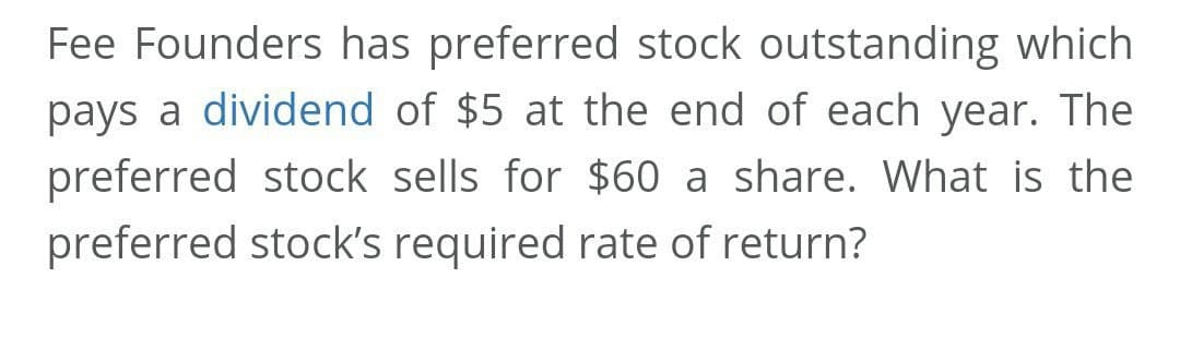 Fee Founders has preferred stock outstanding which
pays a dividend of $5 at the end of each year. The
preferred stock sells for $60 a share. What is the
preferred stock's required rate of return?

