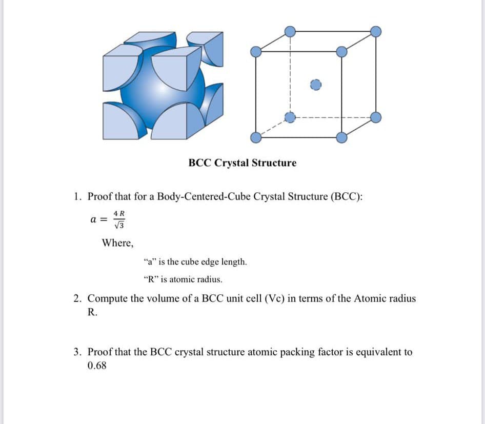 BCC Crystal Structure
1. Proof that for a Body-Centered-Cube Crystal Structure (BCC):
4 R
a =
V3
Where,
"a" is the cube edge length.
"R" is atomic radius.
2. Compute the volume of a BCC unit cell (Vc) in terms of the Atomic radius
R.
3. Proof that the BCC crystal structure atomic packing factor is equivalent to
0.68
