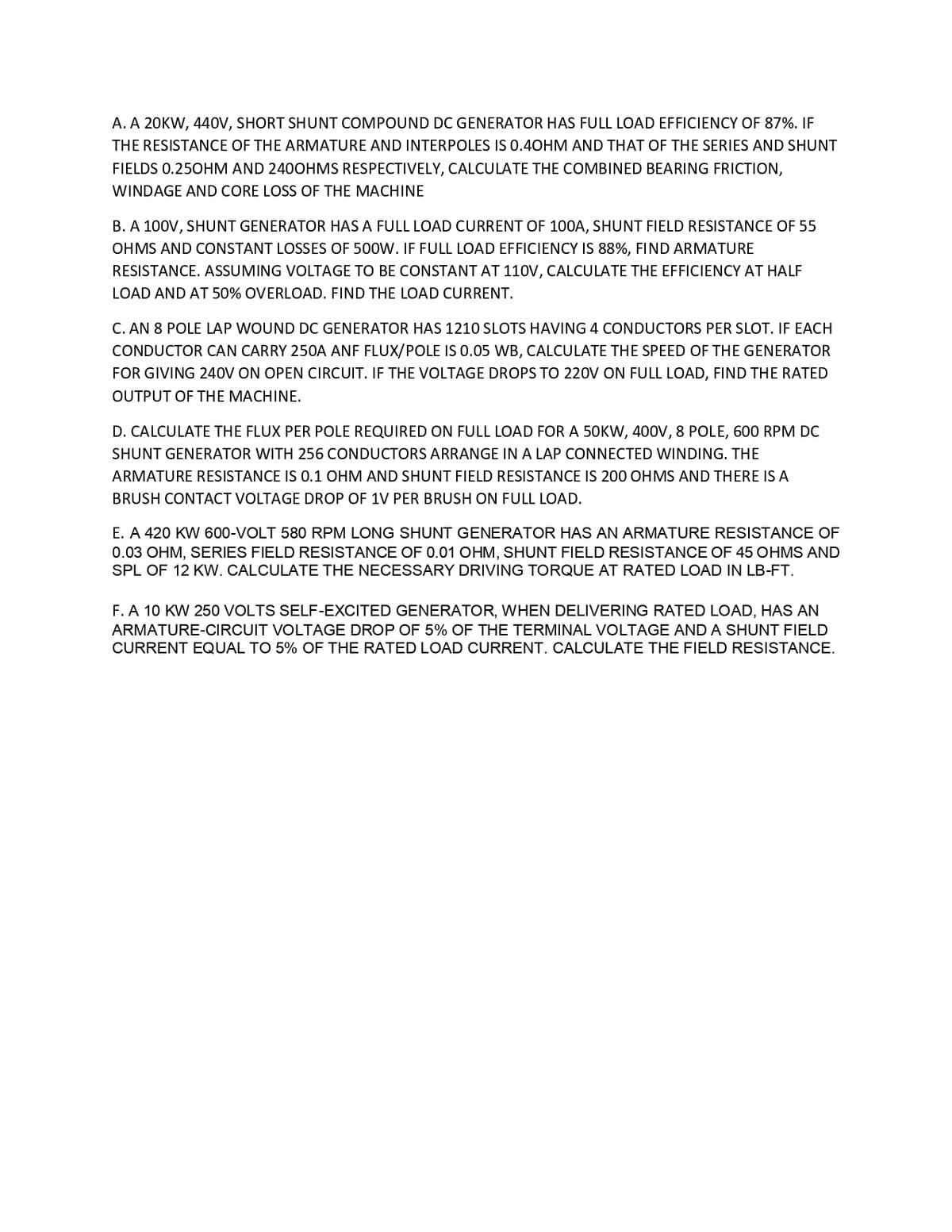A. A 20KW, 440V, SHORT SHUNT COMPOUND DC GENERATOR HAS FULL LOAD EFFICIENCY OF 87%. IF
THE RESISTANCE OF THE ARMATURE AND INTERPOLES IS 0.40HM AND THAT OF THE SERIES AND SHUNT
FIELDS 0.250HM AND 240OHMS RESPECTIVELY, CALCULATE THE COMBINED BEARING FRICTION,
WINDAGE AND CORE LOSS OF THE MACHINE
B. A 100V, SHUNT GENERATOR HAS A FULL LOAD CURRENT OF 100A, SHUNT FIELD RESISTANCE OF 55
OHMS AND CONSTANT LOSSES OF 500W. IF FULL LOAD EFFICIENCY IS 88%, FIND ARMATURE
RESISTANCE. ASSUMING VOLTAGE TO BE CONSTANT AT 110V, CALCULATE THE EFFICIENCY AT HALF
LOAD AND AT 50% OVERLOAD. FIND THE LOAD CURRENT.
C. AN 8 POLE LAP WOUND DC GENERATOR HAS 1210 SLOTS HAVING 4 CONDUCTORS PER SLOT. IF EACH
CONDUCTOR CAN CARRY 250A ANF FLUX/POLE IS 0.05 WB, CALCULATE THE SPEED OF THE GENERATOR
FOR GIVING 240V ON OPEN CIRCUIT. IF THE VOLTAGE DROPS TO 220V ON FULL LOAD, FIND THE RATED
OUTPUT OF THE MACHINE.
D. CALCULATE THE FLUX PER POLE REQUIRED ON FULL LOAD FOR A 50KW, 400V, 8 POLE, 600 RPM DC
SHUNT GENERATOR WITH 256 CONDUCTORS ARRANGE IN A LAP CONNECTED WINDING. THE
ARMATURE RESISTANCE IS 0.1 OHM AND SHUNT FIELD RESISTANCE IS 200 OHMS AND THERE IS A
BRUSH CONTACT VOLTAGE DROP OF 1V PER BRUSH ON FULL LOAD.
E. A 420 KW 600-VOLT 580 RPM LONG SHUNT GENERATOR HAS AN ARMATURE RESISTANCE OF
0.03 OHM, SERIES FIELD RESISTANCE OF 0.01 OHM, SHUNT FIELD RESISTANCE OF 45 OHMS AND
SPL OF 12 KW. CALCULATE THE NECESSARY DRIVING TORQUE AT RATED LOAD IN LB-FT.
F. A 10 KW 250 VOLTS SELF-EXCITED GENERATOR, WHEN DELIVERING RATED LOAD, HAS AN
ARMATURE-CIRCUIT VOLTAGE DROP OF 5% OF THE TERMINAL VOLTAGE AND A SHUNT FIELD
CURRENT EQUAL TO 5% OF THE RATED LOAD CURRENT. CALCULATE THE FIELD RESISTANCE.
