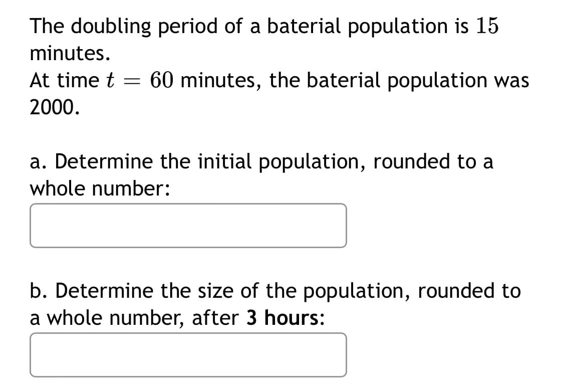The doubling period of a baterial population is 15
minutes.
At time t = 60 minutes, the baterial population was
2000.
a. Determine the initial population, rounded to a
whole number:
b. Determine the size of the population, rounded to
a whole number, after 3 hours:
