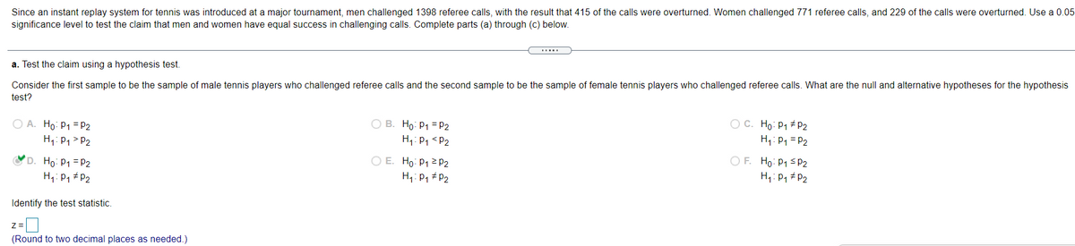 Since an instant replay system for tennis was introduced at a major tournament, men challenged 1398 referee calls, with the result that 415 of the calls were overturned. Women challenged 771 referee calls, and 229 of the calls were overturned. Use a 0.05
significance level to test the claim that men and women have equal success in challenging calls. Complete parts (a) through (c) below.
a. Test the claim using a hypothesis test.
Consider the first sample to be the sample of male tennis players who challenged referee calls and the second sample to be the sample of female tennis players who challenged referee calls. What are the null and alternative hypotheses for the hypothesis
test?
O B. Ho: P1 =P2
H1: P1 <P2
O A. Ho: P1 =P2
O C. Ho: P1 # P2
H1: P1 = P2
H1: P1 > P2
D. Ho: P1 = P2
H1: P1 # P2
O E. Ho: P1 2 P2
H1: P1 P2
O F. Ho: P1 < P2
H1: P1 # P2
Identify the test statistic.
(Round to two decimal places as needed.)
