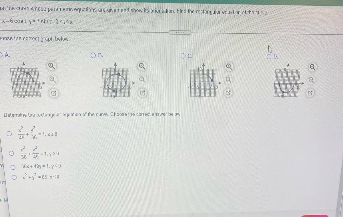 ph the curve whose parametric equations are given and show its orientation. Find the rectangular equation of the curve.
x-6 cos t, y= 7 sin t, 0stsn
noose the correct graph below.
O A.
O B.
OC.
OD.
Determine the rectangular equation of the curve. Choose the correct answer below.
x? v?
= 1, x20
36
49
x? v?
36
= 1, y20
49
36x+ 49y = 1, y s0
O * +y = 85, xs0
M
