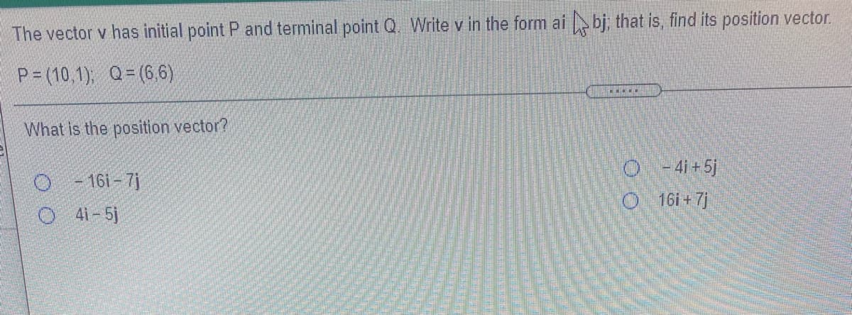 The vector v has initial point P and terminal point Q. Write v in the form ai bj, that is, find its position vector.
P = (10,1), Q= (6,6)
What is the position vector?
O-41+5j
- 16i – 7j
O 161+ 7)
41-5j
