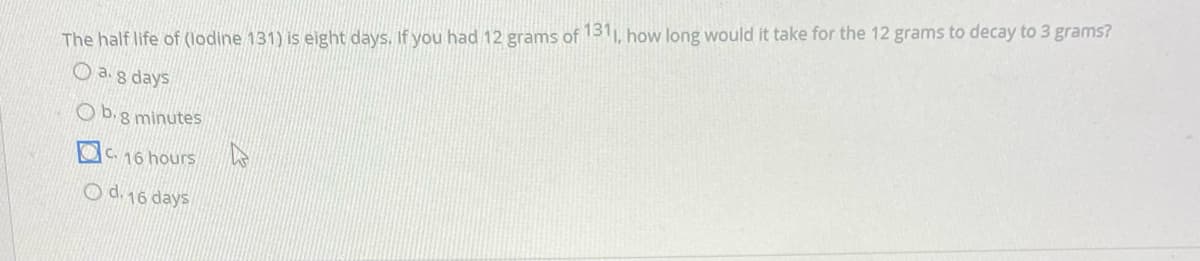 The half life of (lodine 131) is eight days. If you had 12 grams of 1311, how long would it take for the 12 grams to decay to 3 grams?
O ag days
O b.g minutes
OC 16 hours
O d 16 days
