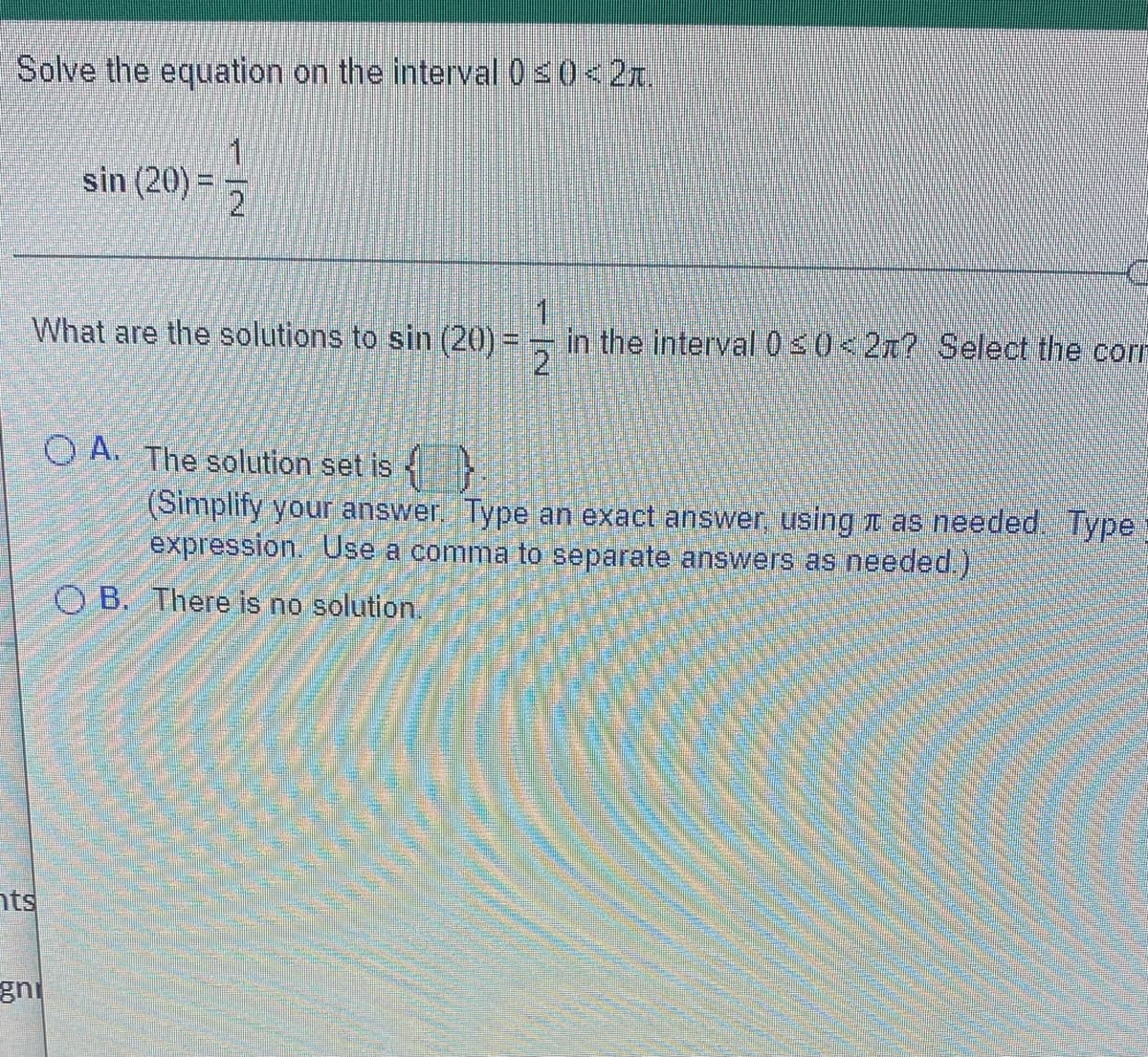 Solve the equation on the interval 0s0<2x.
sin (20) =
1
in the interval030<2x? Select the corn
2
What are the solutions to sin (20) =
O A. The solution set is
(Simplify your answer. Type an exact answer, using t as needed. Type
expression. Use a comma to separate answers as needed.)
O B. There is no solution.
nts
gni
