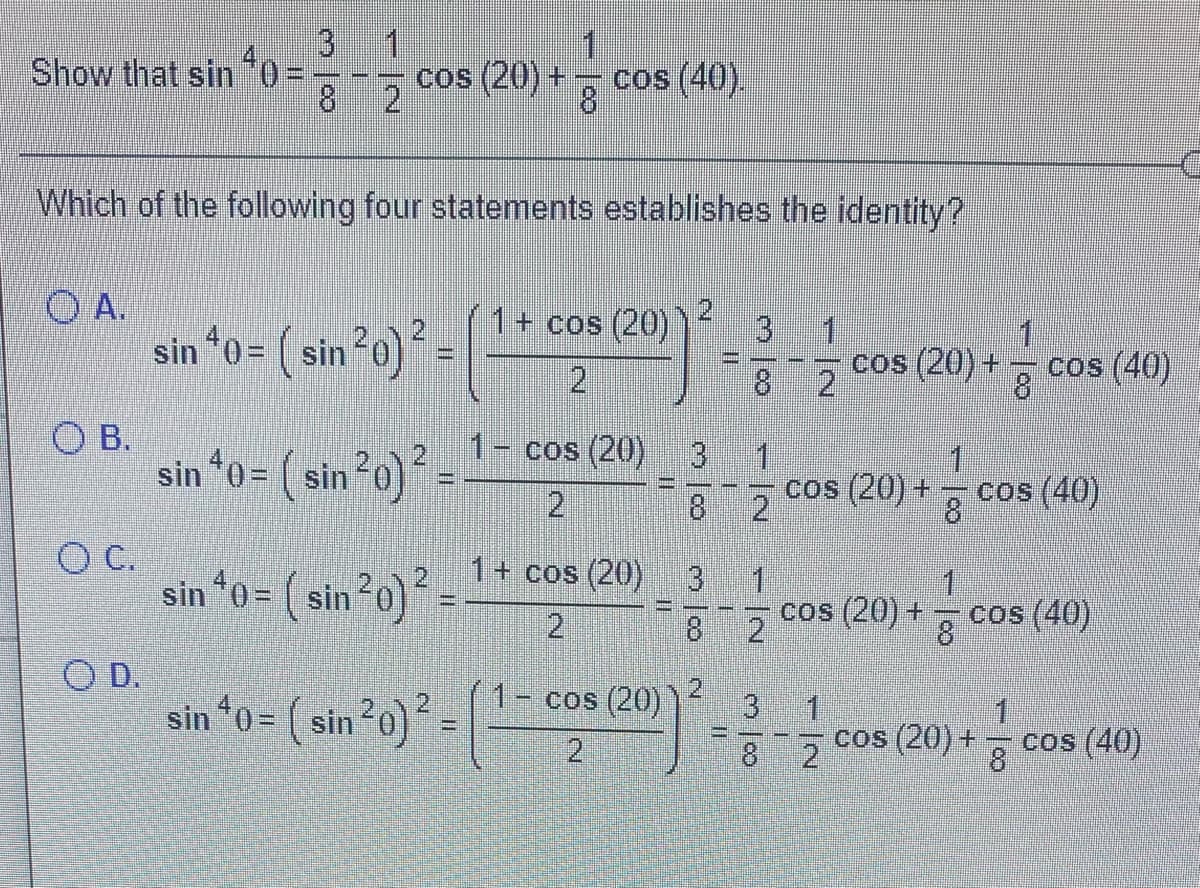 1
3
Show that sin
- ; cos (20) +
cos (40).
8 2
8.
Which of the following four statements establishes the identity?
O A.
sin *0 = ( sin2o) =
1+ cos (20)
1
1
8
%3D
21
8 2
cos (20)+
cos (40)
O B.
sin *0= ( sin20) =
1- cos (20)
13
1
1
%3D
18
2
cos (20) +
8
cos (40)
OC.
sin *0= ( sin2o)´ =-
1+ cos (20)
1.
cos (20) +
g cos (40)
2
8
O D.
sin *0 = ( sin20)
1- cos (20)
%3D
2.
8
21
cos (20) +
cos (40)
8
N.
3/8
2.
