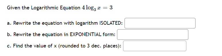 Given the Logarithmic Equation 4 log, x = 3
a. Rewrite the equation with logarithm ISOLATED:
b. Rewrite the equation in EXPONENTIAL form:
c. Find the value of x (rounded to 3 dec. places):
