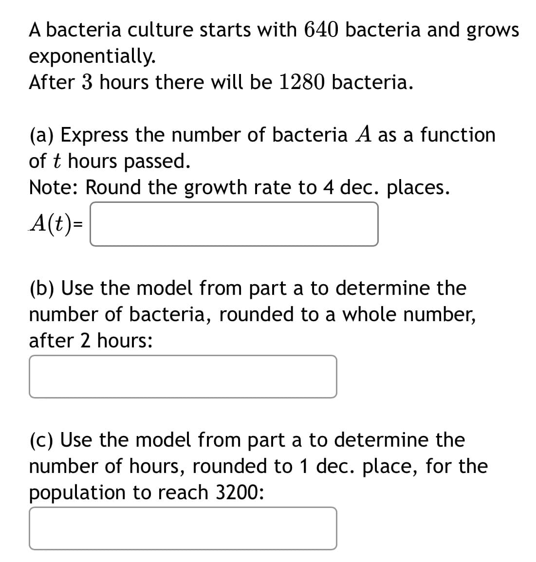 A bacteria culture starts with 640 bacteria and grows
exponentially.
After 3 hours there will be 1280 bacteria.
(a) Express the number of bacteria A as a function
of t hours passed.
Note: Round the growth rate to 4 dec. places.
A(t)=
(b) Use the model from part a to determine the
number of bacteria, rounded to a whole number,
after 2 hours:
(c) Use the model from part a to determine the
number of hours, rounded to 1 dec. place, for the
population to reach 3200:
