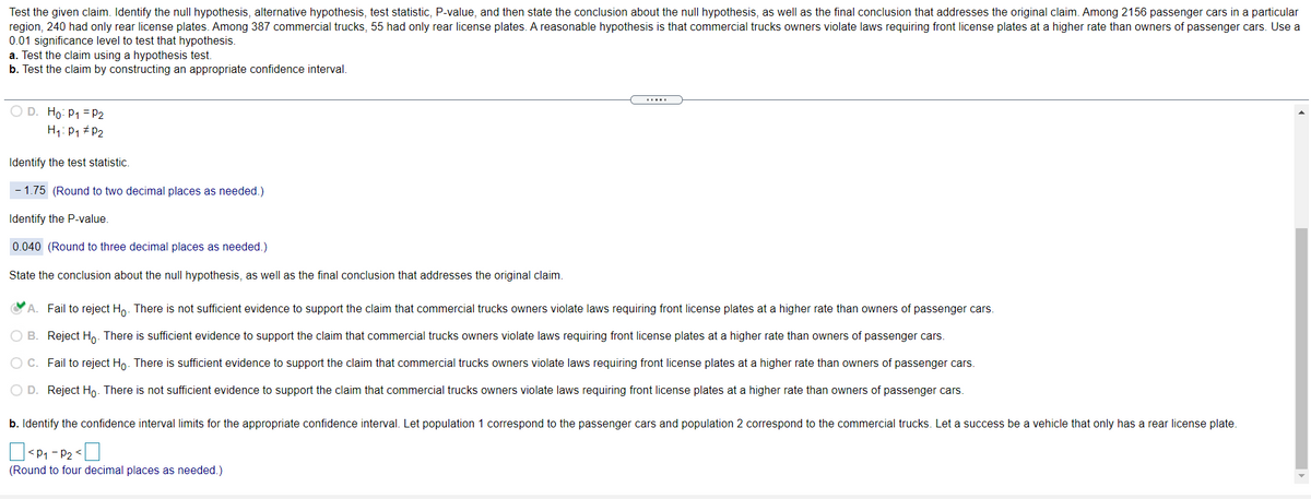Test the given claim. Identify the null hypothesis, alternative hypothesis, test statistic, P-value, and then state the conclusion about the null hypothesis, as well as the final conclusion that addresses the original claim. Among 2156 passenger cars in a particular
region, 240 had only rear license plates. Among 387 commercial trucks, 55 had only rear license plates. A reasonable hypothesis is that commercial trucks owners violate laws requiring front license plates at a higher rate than owners of passenger cars. Use a
0.01 significance level to test that hypothesis.
a. Test the claim using a hypothesis test.
b. Test the claim by constructing an appropriate confidence interval.
O D. Ho: P1 = P2
H1: P1 # P2
Identify the test statistic.
- 1.75 (Round to two decimal places as needed.)
Identify the P-value.
0.040 (Round to three decimal places as needed.)
State the conclusion about the null hypothesis, as well as the final conclusion that addresses the original claim.
A. Fail to reject Ho. There is not sufficient evidence to support the claim that commercial trucks owners violate laws requiring front license plates at a higher rate than owners of passenger cars.
O B. Reject Ho. There is sufficient evidence to support the claim that commercial trucks owners violate laws requiring front license plates at a higher rate than owners of passenger cars.
OC. Fail to reject Ho. There is sufficient evidence to support the claim that commercial trucks owners violate laws requiring front license plates at a higher rate than owners of passenger cars.
O D. Reject Ho. There is not sufficient evidence to support the claim that commercial trucks owners violate laws requiring front license plates at a higher rate than owners of passenger cars.
b. Identify the confidence interval limits for the appropriate confidence interval. Let population 1 correspond to the passenger cars and population 2 correspond to the commercial trucks. Let a success be a vehicle that only has a rear license plate.
<P1 - P2 <|
(Round to four decimal places as needed.)
