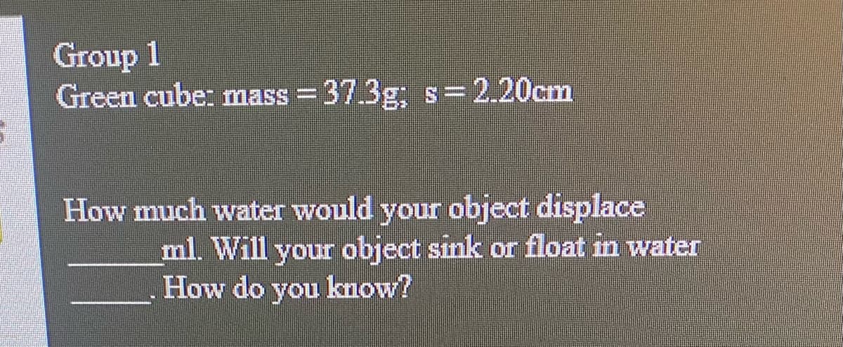 Group 1
Green cube: mass =37.3g; s=2.20cm
How much water would your object displace
ml. Will your object sink or float in water
How do you know?

