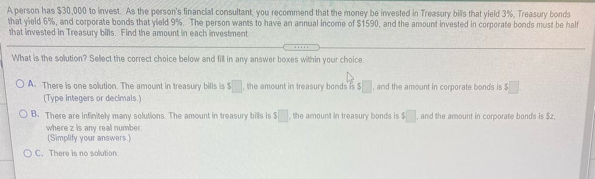 A person has $30,000 to invest. As the person's financial consultant, you recommend that the money be invested in Treasury bills that yield 3%, Treasury bonds
that yield 6%, and corporate bonds that yield 9%. The person wants to have an annual income of $1590, and the amount invested in corporate bonds must be half
that invested in Treasury bills. Find the amount in each investment.
What is the solution? Select the correct choice below and fill in any answer boxes within your choice.
O A. There is one solution. The amount in treasury bills is $
the amount in treasury bonds is $
and the amount in corporate bonds is $
(Type integers or decimals.)
O B. There are infinitely many solutions. The amount in treasury bills is $
where z is any real number.
(Simplify your answers.)
the amount in treasury bonds is $
and the amount in corporate bonds is Sz,
O C. There is no solution.
