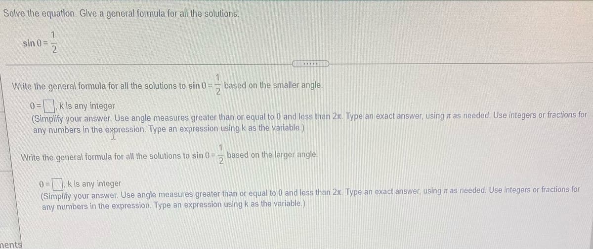 Solve the equation. Give a general formula for all the solutions.
1
sin 0 =
Write the general formula for all the solutions to sin 0 =
based on the smaller angle.
0=\ \kis any integer
(Simplify your answer. Use angle measures greater than or equal to 0 and less than 2n. Type an exact answer, using n as needed. Use integers or fractions for
any numbers in the expression. Type an expression using k as the variable.)
1
Write the general formula for all the solutions to sin 0=
based on the larger angle.
21
0 =| k is any integer
(Simplify your answer. Use angle measures greater than or equal to 0 and less than 2x. Type an exact answer, using n as needed. Use integers or fractions for
any numbers in the expression. Type an expression using k as the variable.)
nents
