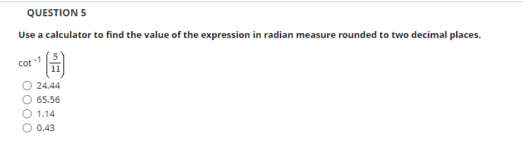 QUESTION 5
Use a calculator to find the value of the expression in radian measure rounded to two decimal places.
Cot -1
11
24.44
65.56
O 1.14
O 0.43
