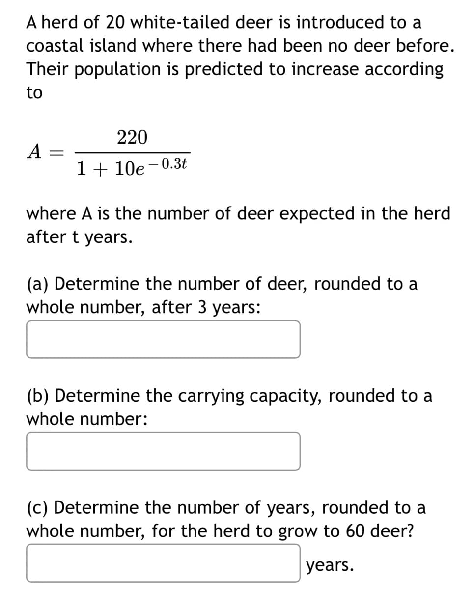 A herd of 20 white-tailed deer is introduced to a
coastal island where there had been no deer before.
Their population is predicted to increase according
to
220
A
1 + 10e-0.3t
where A is the number of deer expected in the herd
after t years.
(a) Determine the number of deer, rounded to a
whole number, after 3 years:
(b) Determine the carrying capacity, rounded to a
whole number:
(c) Determine the number of years, rounded to a
whole number, for the herd to grow to 60 deer?
years.
