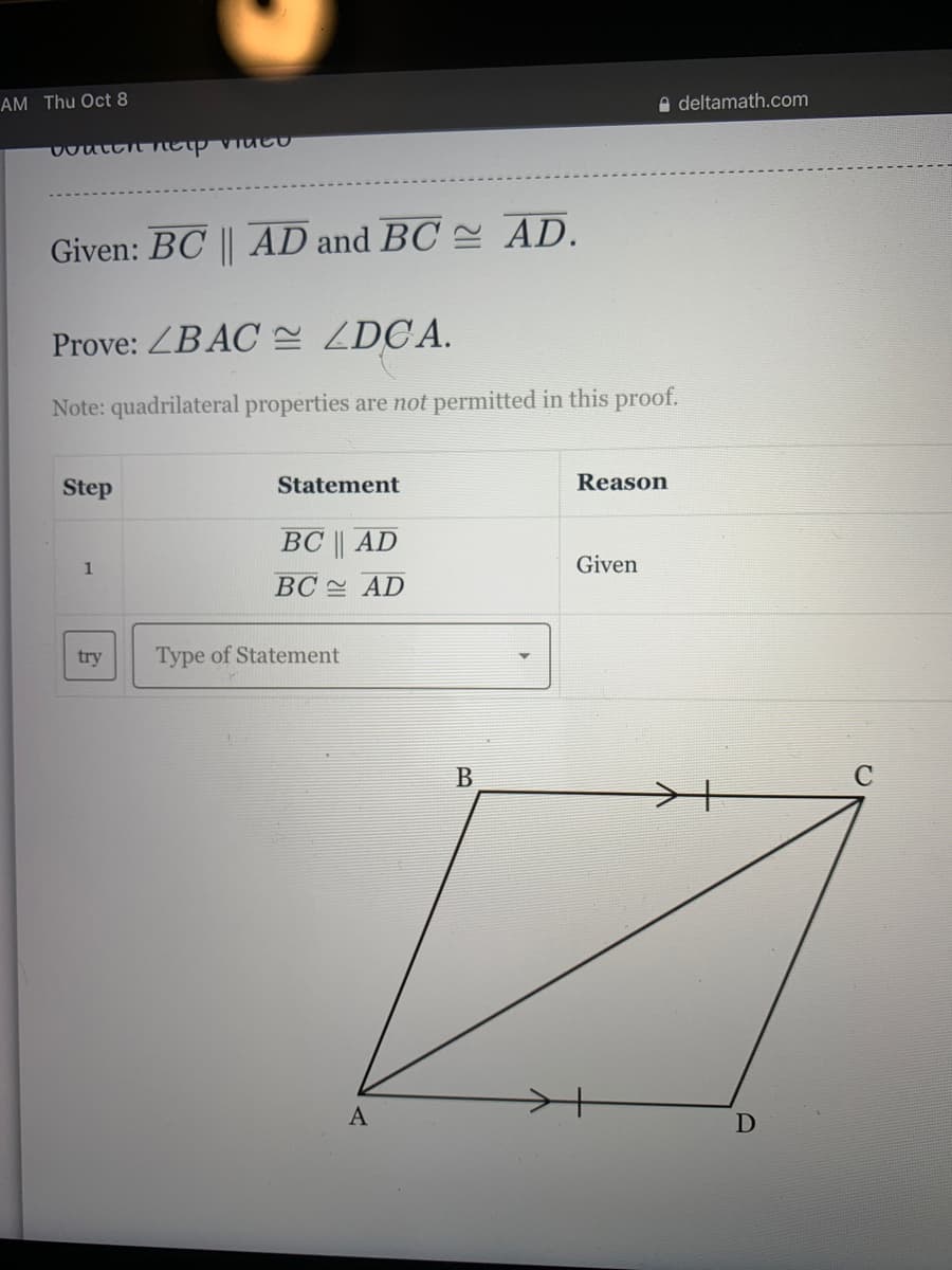 AM Thu Oct 8
A deltamath.com
Given: BC || AD and BC = AD.
Prove: ZB AC ZDCA.
Note: quadrilateral properties are not permitted in this proof.
Step
Statement
Reason
ВС| AD
1
Given
BC AD
try
Type of Statement
A
