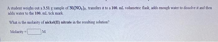 A student weighs out a 3.51 g sample of Ni(NO,)2, transfers it to a 100. mL volumetric flask, adds enougph water to dissolve it and then
adds water to the 100. mL tick mark.
What is the molarity of nickel(II) nitrate in the resulting solution?
Molarity
M.
!!

