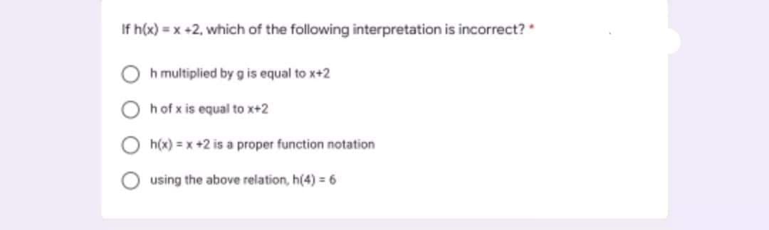 If h(x) = x +2, which of the following interpretation is incorrect?
h multiplied by g is equal to x+2
hof x is equal to x+2
h(x) = x +2 is a proper function notation
using the above relation, h(4) = 6
