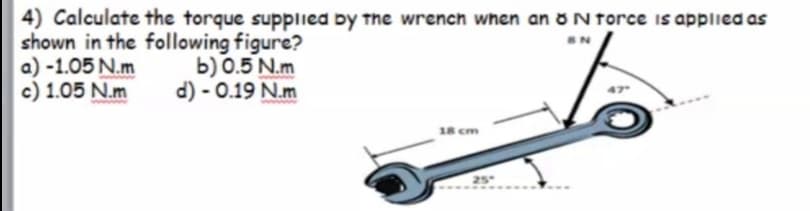 4) Calculate the torque supplied by the wrench when an ON force is applied as
shown in the following figure?
a) -1.05 N.m
c) 1.05 N.m
b) 0.5 N.m
d) - 0.19 N.m
18 cm
25
