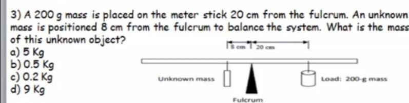 3) A 200 g mass is placed on the meter stick 20 cm from the fulcrum. An unknown
mass is positioned 8 cm from the fulcrum to balance the system. What is the mass
of this unknown object?
a) 5 Kg
b) 0.5 Kg
c) 0.2 Kg
d) 9 Kg
Unknown mass
Load: 200-g mass
Fulcrum
