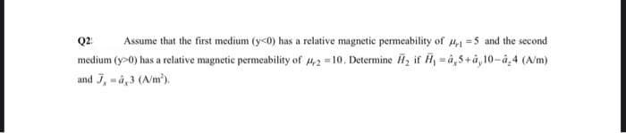 Q2: Assume that the first medium (y<0) has a relative magnetic permeability of 4,1-5 and the second
medium (y>0) has a relative magnetic permeability of 4,2=10. Determine ₂ if H₁ =à,5+â,10-â.4 (A/m)
and 7, -4,3 (A/m²).