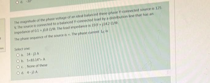 1
son
O d.
The magnitude of the phase voltage of an ideal balanced three-phase Y-connected source is 125
V. The source is connected to a balanced Y-connected load by a distribution line that has an
impedance of 0.1+j0.8 0/0, The load impedance is 19.9+j14.20/0
The phase sequence of the source is +, The phase current lecis
Select one:
O a. 34-13 A
Ob. 583.14%> A
Oc. None of these
Od 4-j3 A