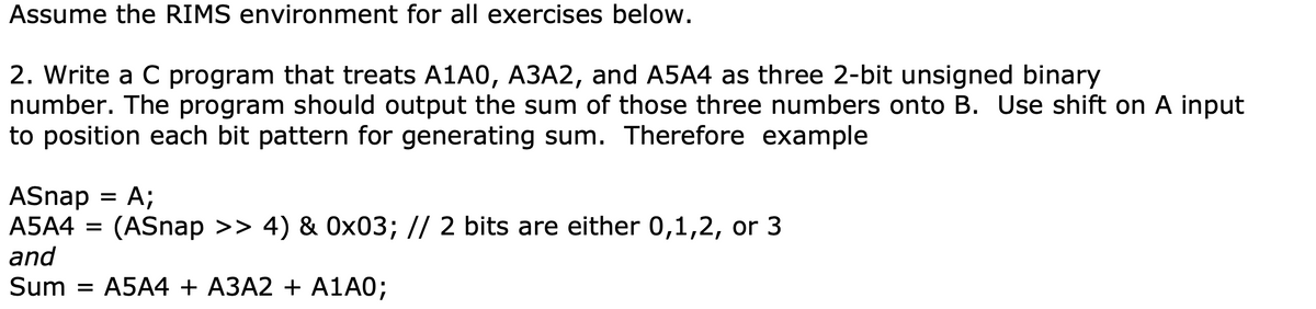 Assume the RIMS environment for all exercises below.
2. Write a C program that treats A1A0, A3A2, and A5A4 as three 2-bit unsigned binary
number. The program should output the sum of those three numbers onto B. Use shift on A input
to position each bit pattern for generating sum. Therefore example
ASnap
= A;
A5A4 = (ASnap >> 4) & 0x03; // 2 bits are either 0,1,2, or 3
and
Sum = A5A4 + A3A2 + A1A0;