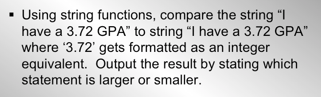 Using string functions, compare the string "I
have a 3.72 GPA" to string "I have a 3.72 GPA"
where '3.72' gets formatted as an integer
equivalent. Output the result by stating which
statement is larger or smaller.