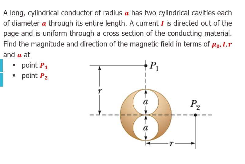 A long, cylindrical conductor of radius a has two cylindrical cavities each
of diameter a through its entire length. A current I is directed out of the
page and is uniform through a cross section of the conducting material.
Find the magnitude and direction of the magnetic field in terms of µo, I,r
and a at
• point P1
• point P2
a
P2
а
r
